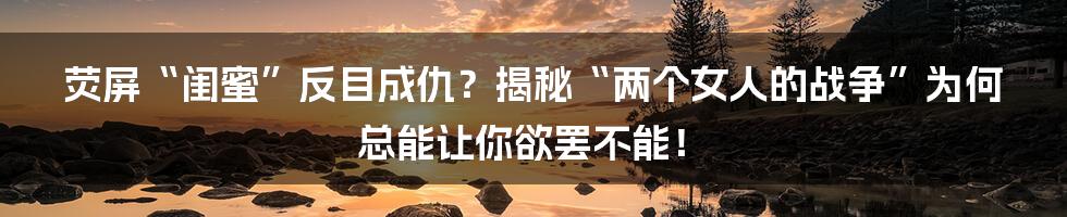 荧屏“闺蜜”反目成仇？揭秘“两个女人的战争”为何总能让你欲罢不能！