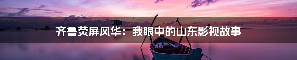 齐鲁荧屏风华：我眼中的山东影视故事