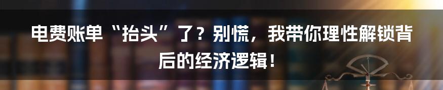 电费账单“抬头”了？别慌，我带你理性解锁背后的经济逻辑！