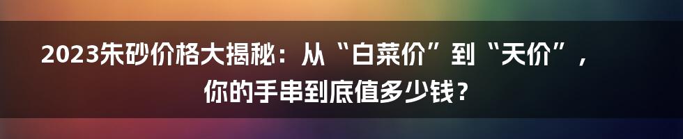 2023朱砂价格大揭秘：从“白菜价”到“天价”，你的手串到底值多少钱？