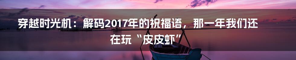 穿越时光机：解码2017年的祝福语，那一年我们还在玩“皮皮虾”