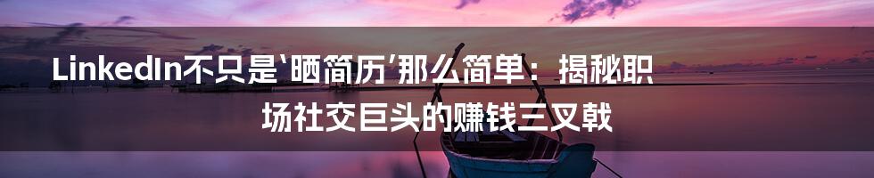 LinkedIn不只是‘晒简历’那么简单：揭秘职场社交巨头的赚钱三叉戟