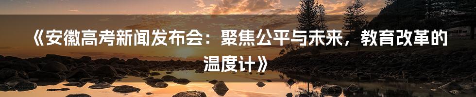《安徽高考新闻发布会：聚焦公平与未来，教育改革的温度计》