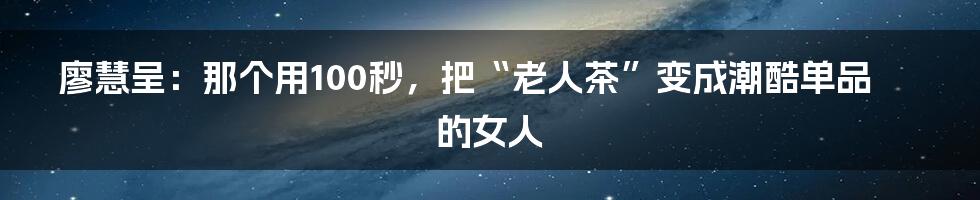 廖慧呈：那个用100秒，把“老人茶”变成潮酷单品的女人