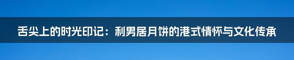 舌尖上的时光印记：利男居月饼的港式情怀与文化传承