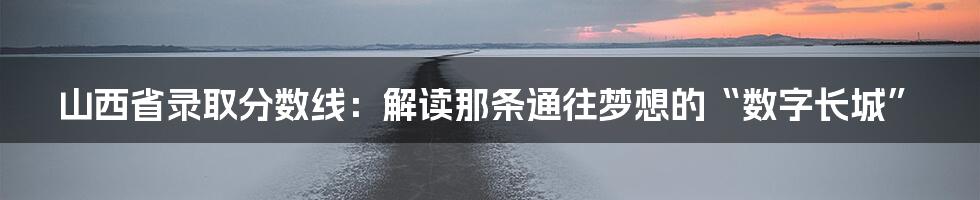 山西省录取分数线：解读那条通往梦想的“数字长城”