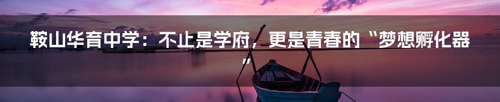 鞍山华育中学：不止是学府，更是青春的“梦想孵化器”