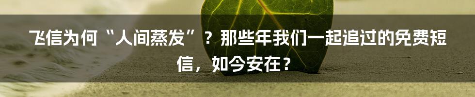 飞信为何“人间蒸发”？那些年我们一起追过的免费短信，如今安在？
