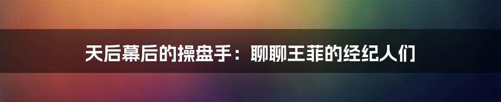 天后幕后的操盘手：聊聊王菲的经纪人们