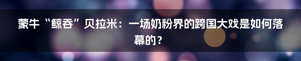 蒙牛“鲸吞”贝拉米：一场奶粉界的跨国大戏是如何落幕的？