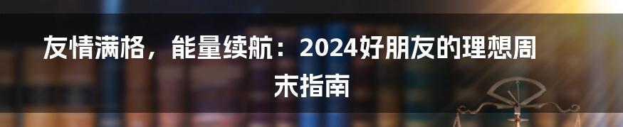 友情满格，能量续航：2024好朋友的理想周末指南