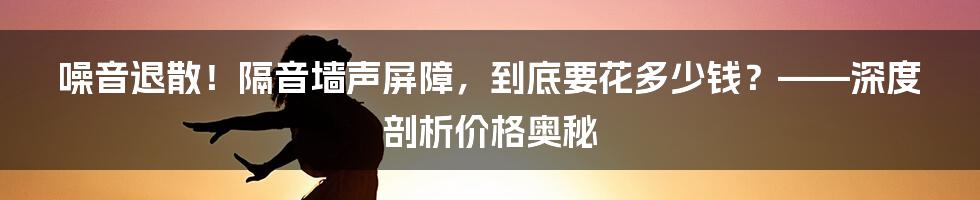 噪音退散！隔音墙声屏障，到底要花多少钱？——深度剖析价格奥秘