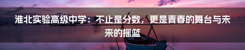 淮北实验高级中学：不止是分数，更是青春的舞台与未来的摇篮