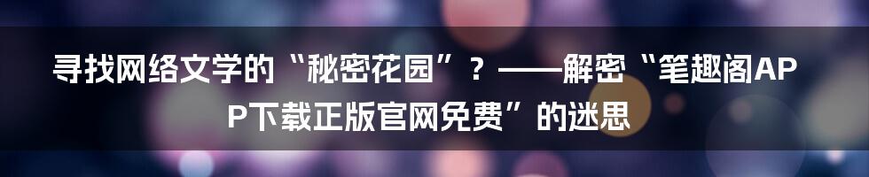 寻找网络文学的“秘密花园”？——解密“笔趣阁APP下载正版官网免费”的迷思