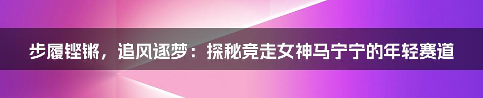 步履铿锵，追风逐梦：探秘竞走女神马宁宁的年轻赛道