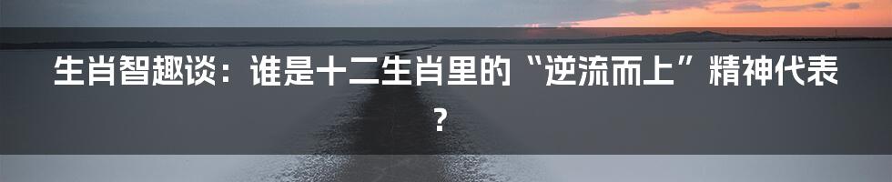 生肖智趣谈：谁是十二生肖里的“逆流而上”精神代表？