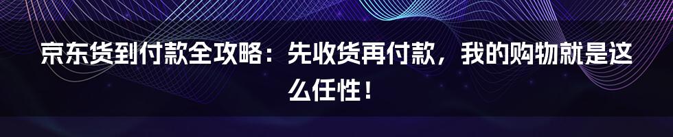 京东货到付款全攻略：先收货再付款，我的购物就是这么任性！