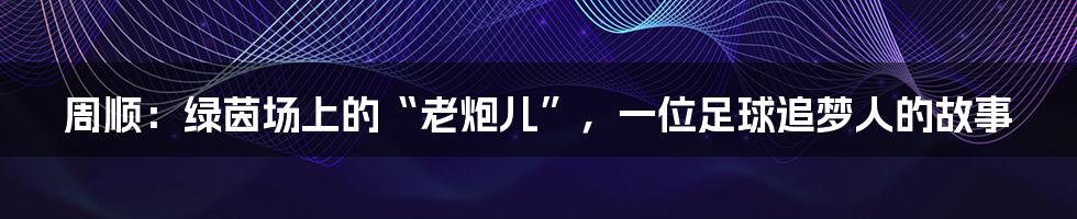 周顺：绿茵场上的“老炮儿”，一位足球追梦人的故事