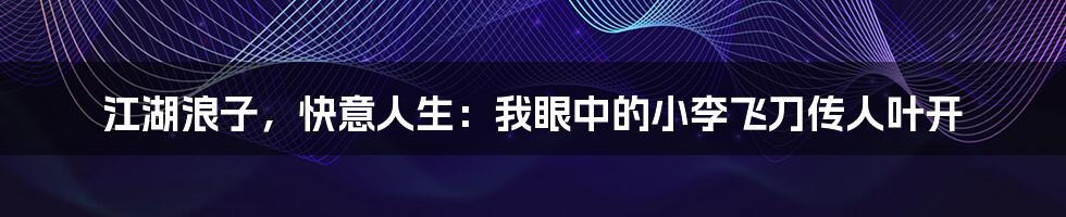 江湖浪子，快意人生：我眼中的小李飞刀传人叶开