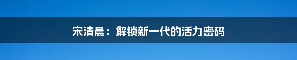 宋清晨：解锁新一代的活力密码
