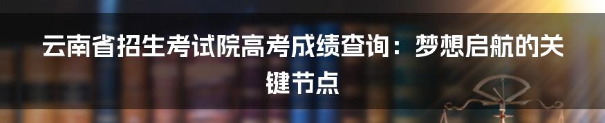 云南省招生考试院高考成绩查询：梦想启航的关键节点