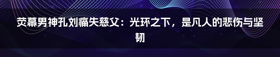 荧幕男神孔刘痛失慈父：光环之下，是凡人的悲伤与坚韧