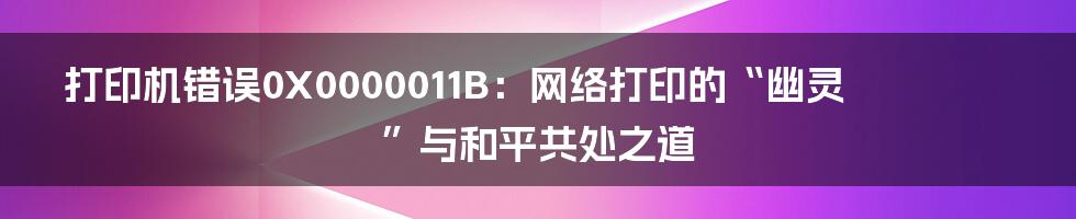 打印机错误0X0000011B：网络打印的“幽灵”与和平共处之道