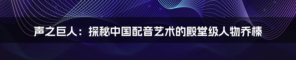 声之巨人：探秘中国配音艺术的殿堂级人物乔榛