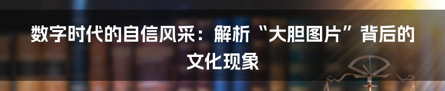 数字时代的自信风采：解析“大胆图片”背后的文化现象