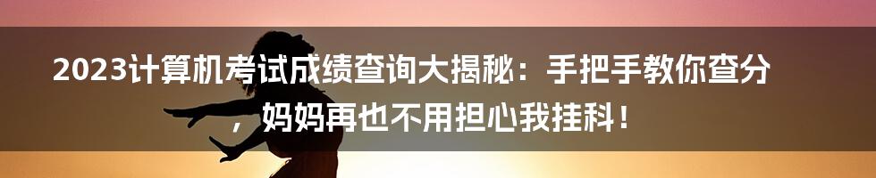 2023计算机考试成绩查询大揭秘：手把手教你查分，妈妈再也不用担心我挂科！