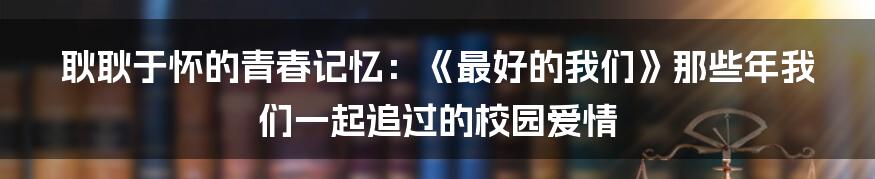 耿耿于怀的青春记忆：《最好的我们》那些年我们一起追过的校园爱情