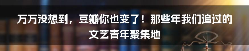 万万没想到，豆瓣你也变了！那些年我们追过的文艺青年聚集地