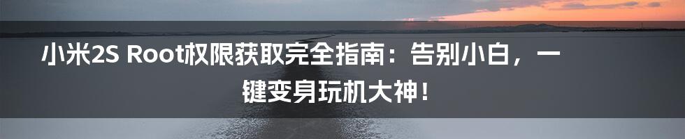 小米2S Root权限获取完全指南：告别小白，一键变身玩机大神！