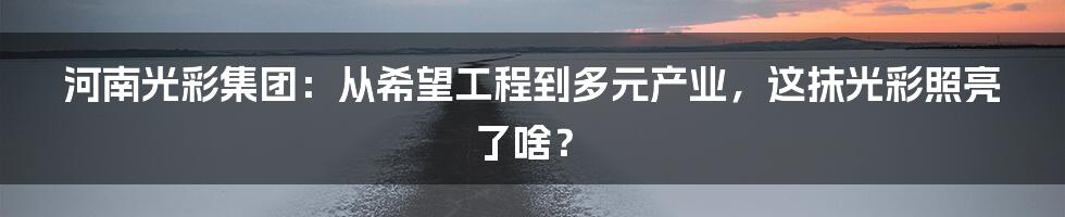 河南光彩集团：从希望工程到多元产业，这抹光彩照亮了啥？