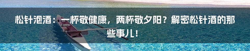松针泡酒：一杯敬健康，两杯敬夕阳？解密松针酒的那些事儿！