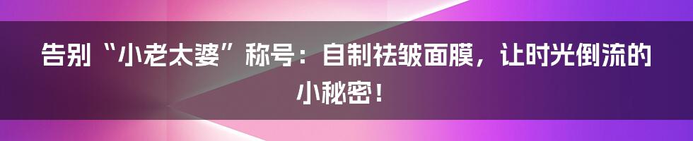 告别“小老太婆”称号：自制祛皱面膜，让时光倒流的小秘密！
