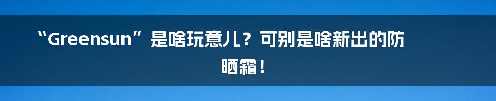 “Greensun”是啥玩意儿？可别是啥新出的防晒霜！