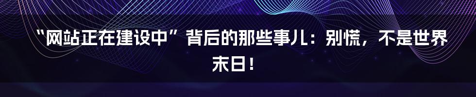 “网站正在建设中”背后的那些事儿：别慌，不是世界末日！