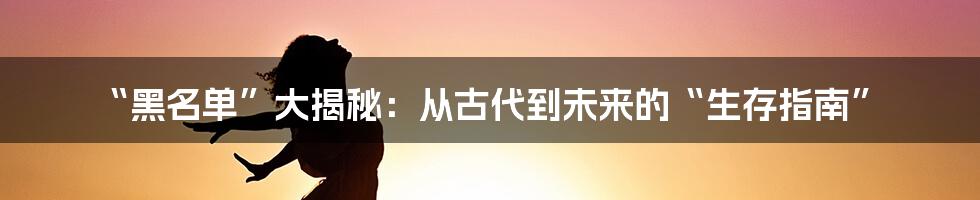 “黑名单”大揭秘：从古代到未来的“生存指南”