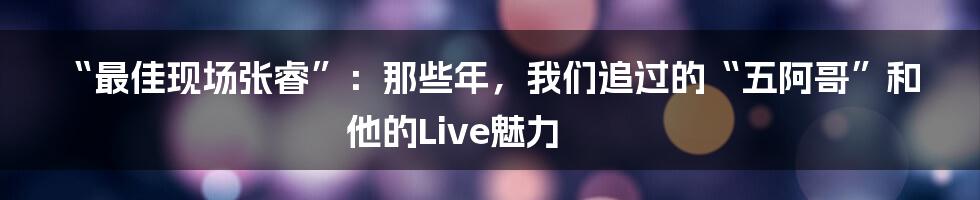 “最佳现场张睿”：那些年，我们追过的“五阿哥”和他的Live魅力