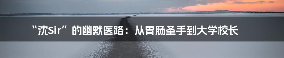 “沈Sir”的幽默医路：从胃肠圣手到大学校长