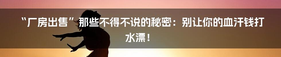 “厂房出售”那些不得不说的秘密：别让你的血汗钱打水漂！