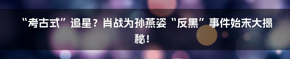 “考古式”追星？肖战为孙燕姿“反黑”事件始末大揭秘！