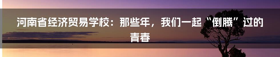 河南省经济贸易学校：那些年，我们一起“倒腾”过的青春