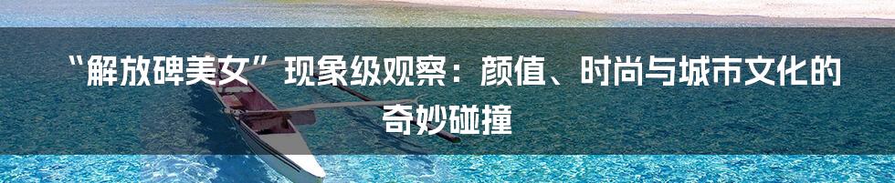 “解放碑美女”现象级观察：颜值、时尚与城市文化的奇妙碰撞