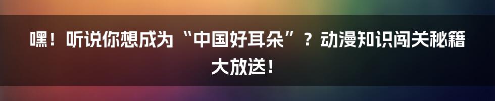 嘿！听说你想成为“中国好耳朵”？动漫知识闯关秘籍大放送！