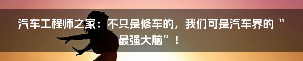 汽车工程师之家：不只是修车的，我们可是汽车界的“最强大脑”！
