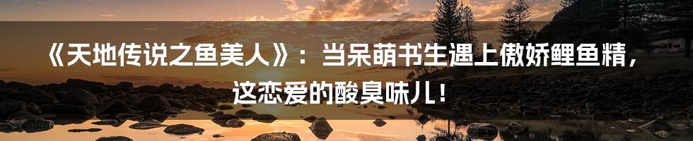 《天地传说之鱼美人》：当呆萌书生遇上傲娇鲤鱼精，这恋爱的酸臭味儿！