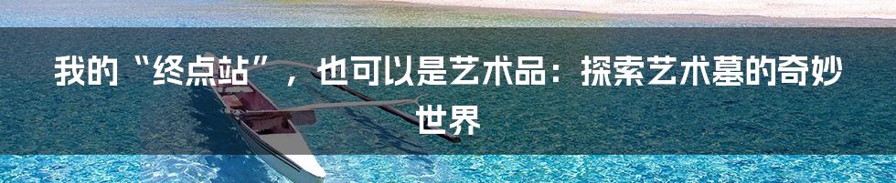 我的“终点站”，也可以是艺术品：探索艺术墓的奇妙世界