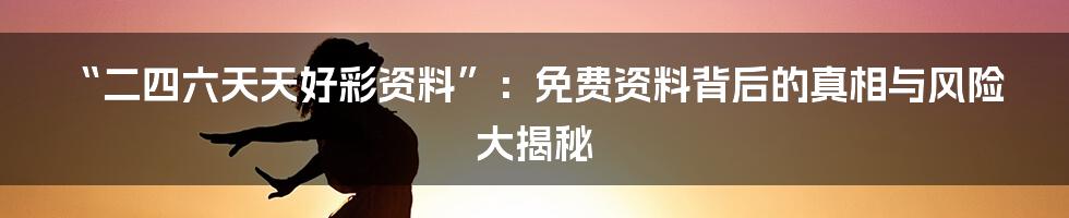 “二四六天天好彩资料”：免费资料背后的真相与风险大揭秘